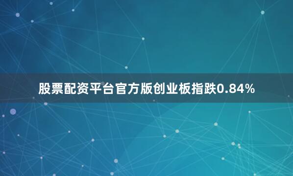 股票配资平台官方版创业板指跌0.84%