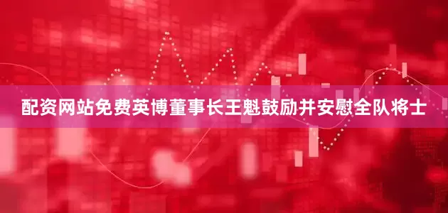 配资网站免费英博董事长王魁鼓励并安慰全队将士