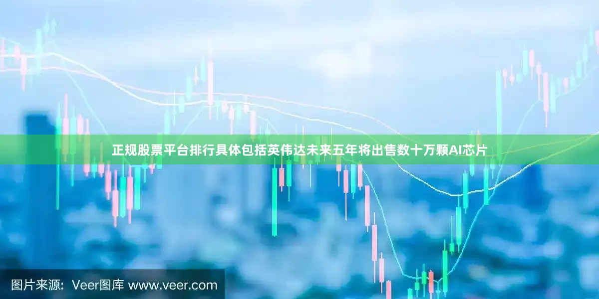 正规股票平台排行具体包括英伟达未来五年将出售数十万颗AI芯片