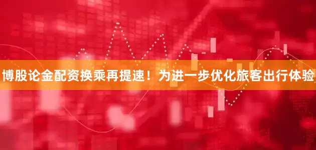 博股论金配资换乘再提速！为进一步优化旅客出行体验