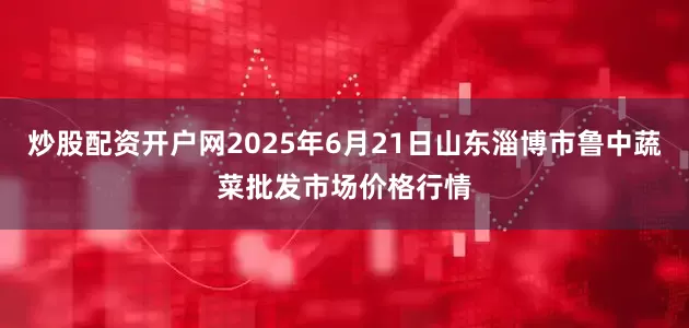 炒股配资开户网2025年6月21日山东淄博市鲁中蔬菜批发市场价格行情
