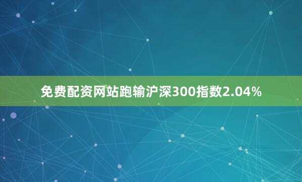 免费配资网站跑输沪深300指数2.04%