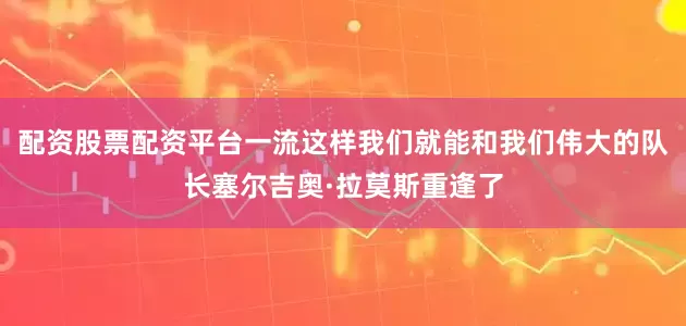 配资股票配资平台一流这样我们就能和我们伟大的队长塞尔吉奥·拉莫斯重逢了