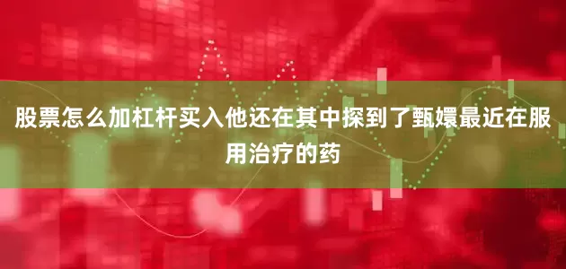 股票怎么加杠杆买入他还在其中探到了甄嬛最近在服用治疗的药