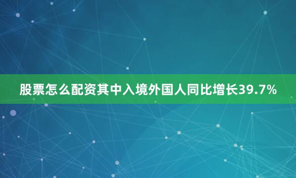 股票怎么配资其中入境外国人同比增长39.7%