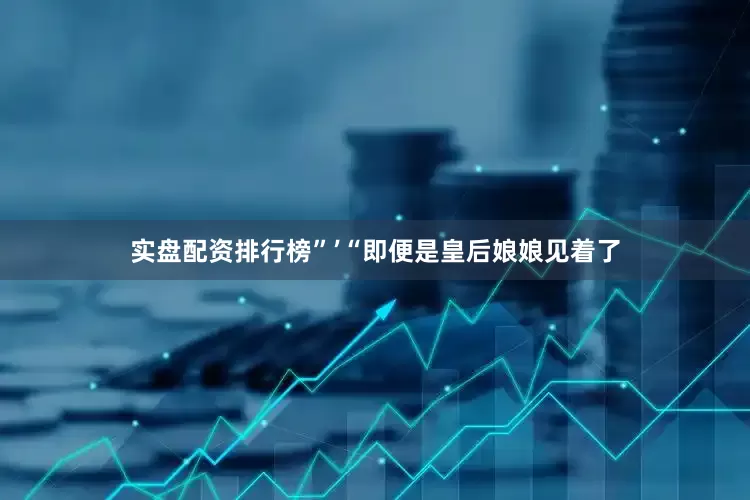 实盘配资排行榜”’“即便是皇后娘娘见着了