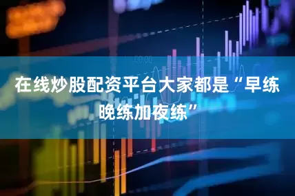在线炒股配资平台大家都是“早练晚练加夜练”
