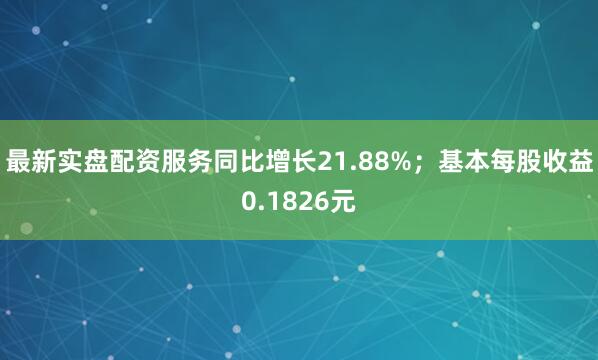 最新实盘配资服务同比增长21.88%；基本每股收益0.1826元
