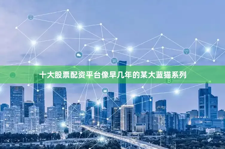 十大股票配资平台像早几年的某大蓝猫系列