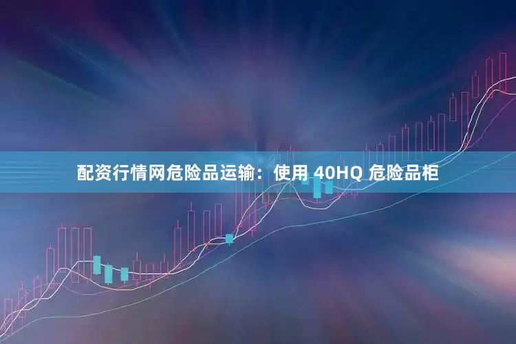 配资行情网危险品运输：使用 40HQ 危险品柜
