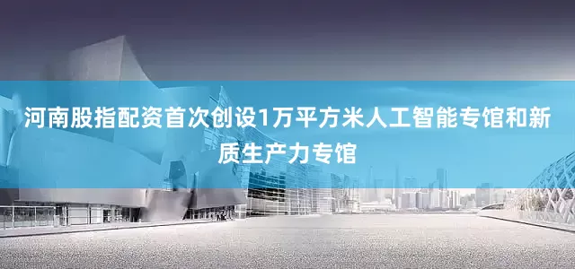 河南股指配资首次创设1万平方米人工智能专馆和新质生产力专馆