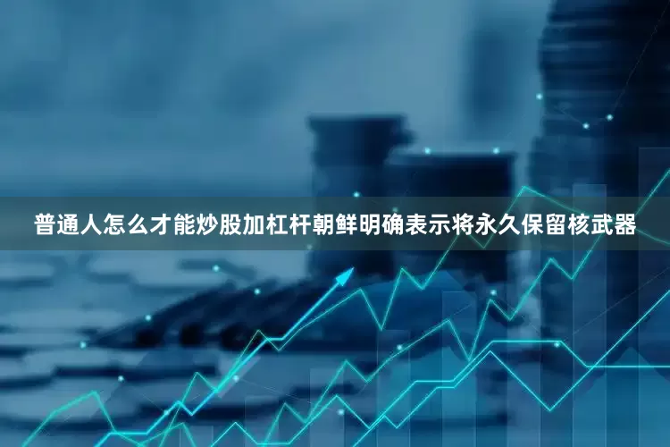 普通人怎么才能炒股加杠杆朝鲜明确表示将永久保留核武器