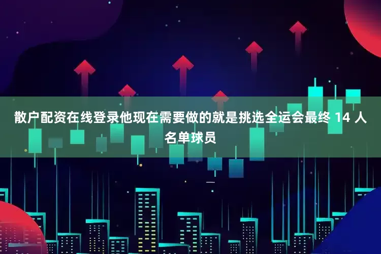 散户配资在线登录他现在需要做的就是挑选全运会最终 14 人名单球员