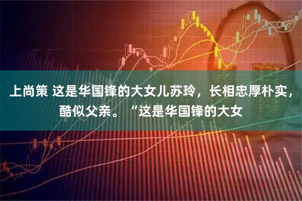 上尚策 这是华国锋的大女儿苏玲，长相忠厚朴实，酷似父亲。 “这是华国锋的大女