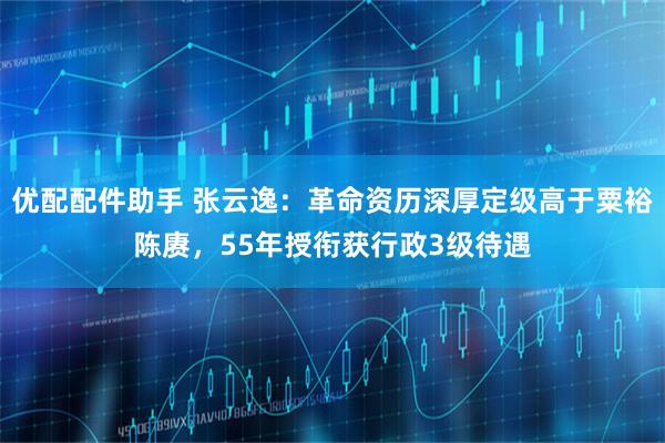 优配配件助手 张云逸：革命资历深厚定级高于粟裕陈赓，55年授衔获行政3级待遇