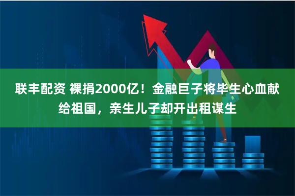 联丰配资 裸捐2000亿！金融巨子将毕生心血献给祖国，亲生儿子却开出租谋生