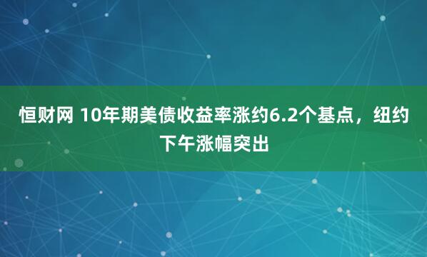 恒财网 10年期美债收益率涨约6.2个基点，纽约下午涨幅突出
