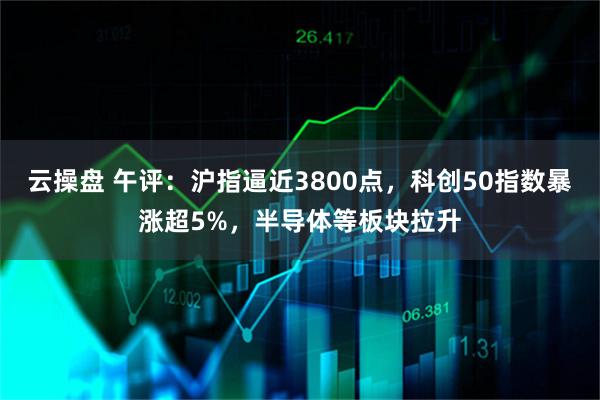 云操盘 午评：沪指逼近3800点，科创50指数暴涨超5%，半导体等板块拉升